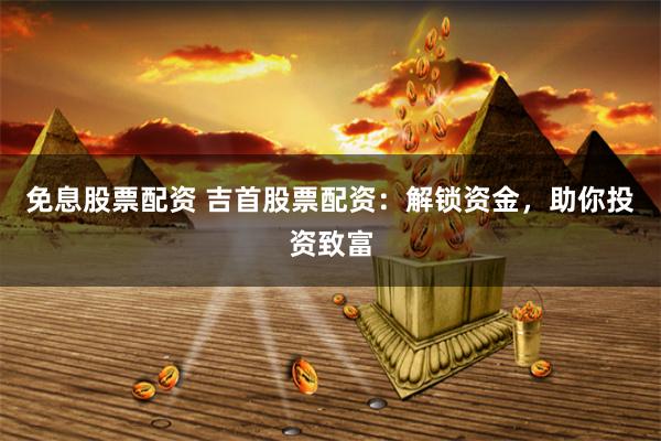 免息股票配资 吉首股票配资：解锁资金，助你投资致富