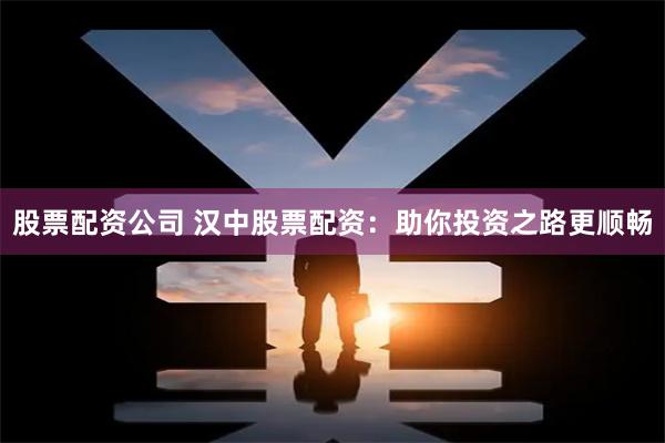 股票配资公司 汉中股票配资：助你投资之路更顺畅