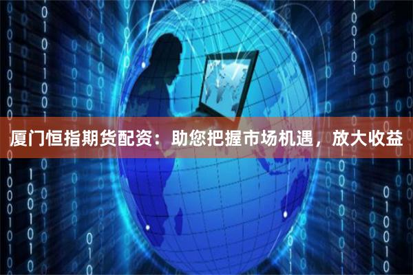 厦门恒指期货配资：助您把握市场机遇，放大收益