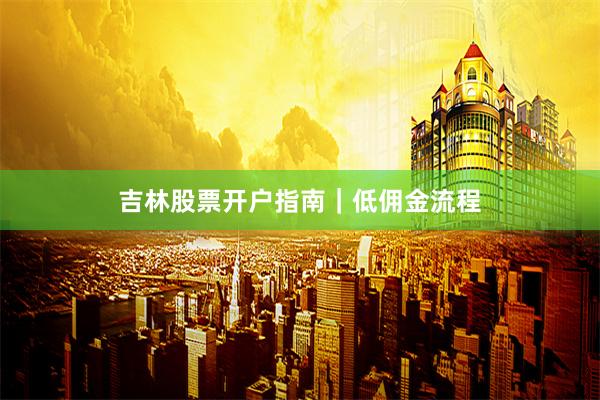 吉林股票开户指南｜低佣金流程