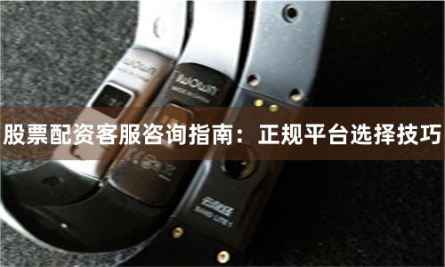 股票配资客服咨询指南：正规平台选择技巧