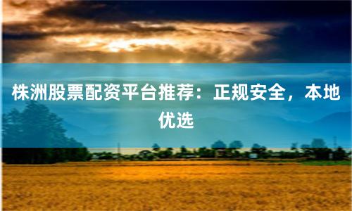 株洲股票配资平台推荐：正规安全，本地优选